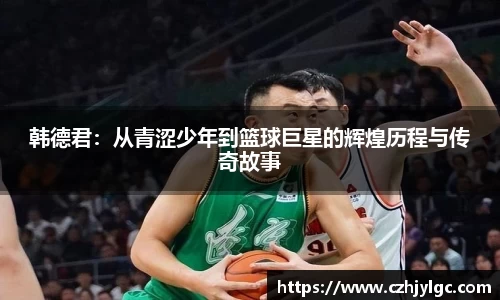 韩德君：从青涩少年到篮球巨星的辉煌历程与传奇故事