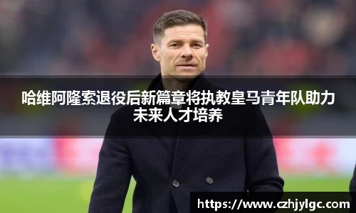 哈维阿隆索退役后新篇章将执教皇马青年队助力未来人才培养