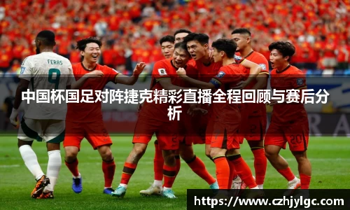 中国杯国足对阵捷克精彩直播全程回顾与赛后分析